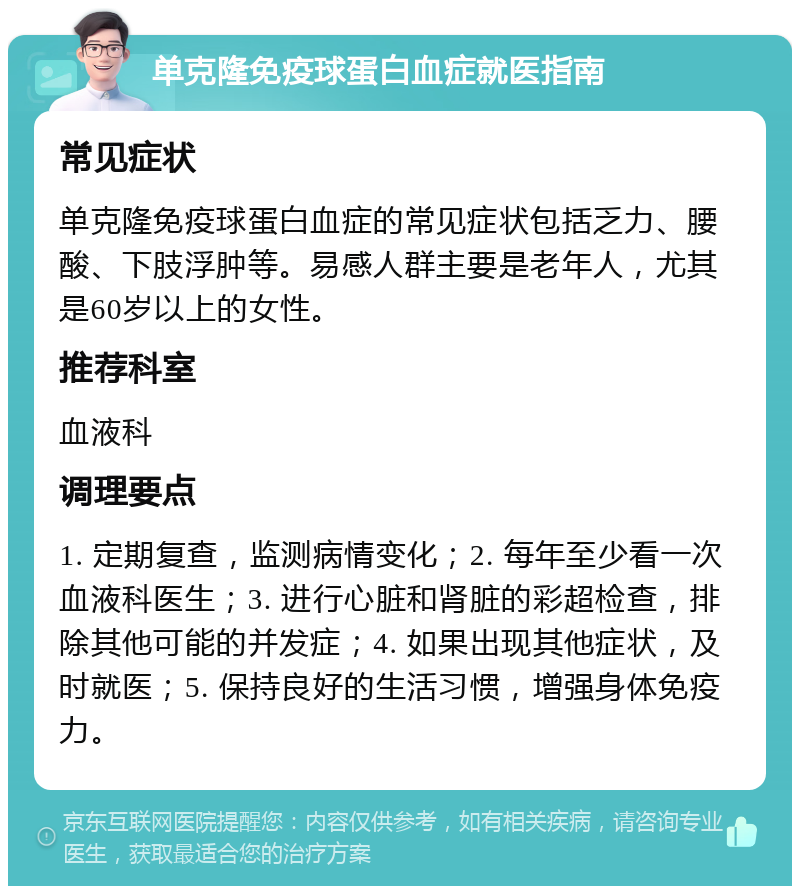 单克隆免疫球蛋白血症就医指南 常见症状 单克隆免疫球蛋白血症的常见症状包括乏力、腰酸、下肢浮肿等。易感人群主要是老年人，尤其是60岁以上的女性。 推荐科室 血液科 调理要点 1. 定期复查，监测病情变化；2. 每年至少看一次血液科医生；3. 进行心脏和肾脏的彩超检查，排除其他可能的并发症；4. 如果出现其他症状，及时就医；5. 保持良好的生活习惯，增强身体免疫力。