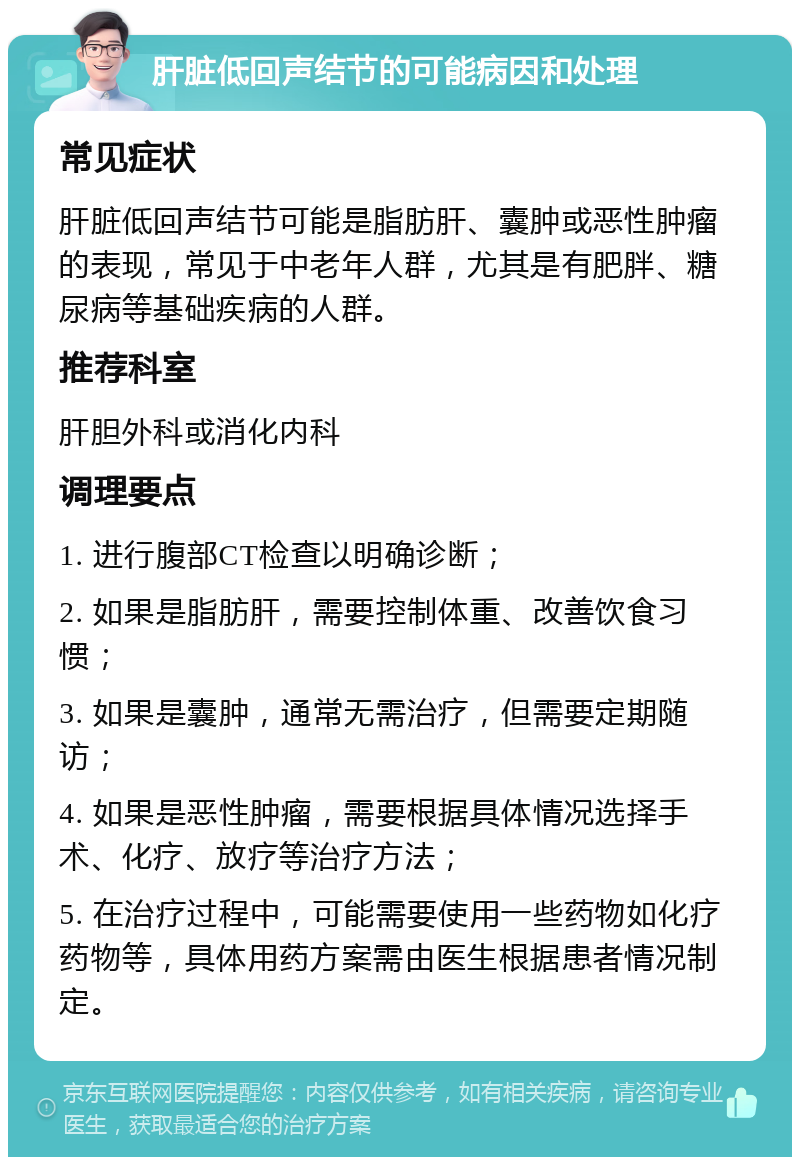 肝脏低回声结节的可能病因和处理 常见症状 肝脏低回声结节可能是脂肪肝、囊肿或恶性肿瘤的表现，常见于中老年人群，尤其是有肥胖、糖尿病等基础疾病的人群。 推荐科室 肝胆外科或消化内科 调理要点 1. 进行腹部CT检查以明确诊断； 2. 如果是脂肪肝，需要控制体重、改善饮食习惯； 3. 如果是囊肿，通常无需治疗，但需要定期随访； 4. 如果是恶性肿瘤，需要根据具体情况选择手术、化疗、放疗等治疗方法； 5. 在治疗过程中，可能需要使用一些药物如化疗药物等，具体用药方案需由医生根据患者情况制定。