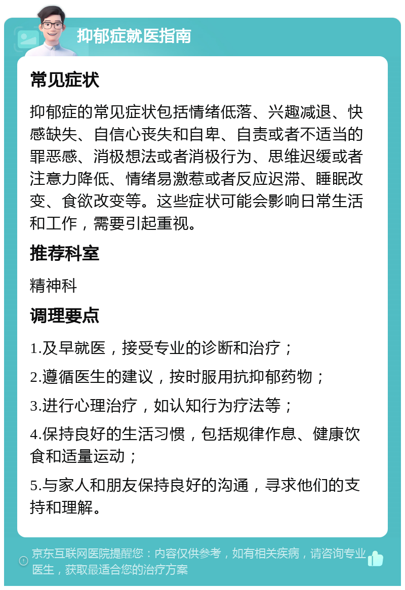 抑郁症就医指南 常见症状 抑郁症的常见症状包括情绪低落、兴趣减退、快感缺失、自信心丧失和自卑、自责或者不适当的罪恶感、消极想法或者消极行为、思维迟缓或者注意力降低、情绪易激惹或者反应迟滞、睡眠改变、食欲改变等。这些症状可能会影响日常生活和工作，需要引起重视。 推荐科室 精神科 调理要点 1.及早就医，接受专业的诊断和治疗； 2.遵循医生的建议，按时服用抗抑郁药物； 3.进行心理治疗，如认知行为疗法等； 4.保持良好的生活习惯，包括规律作息、健康饮食和适量运动； 5.与家人和朋友保持良好的沟通，寻求他们的支持和理解。