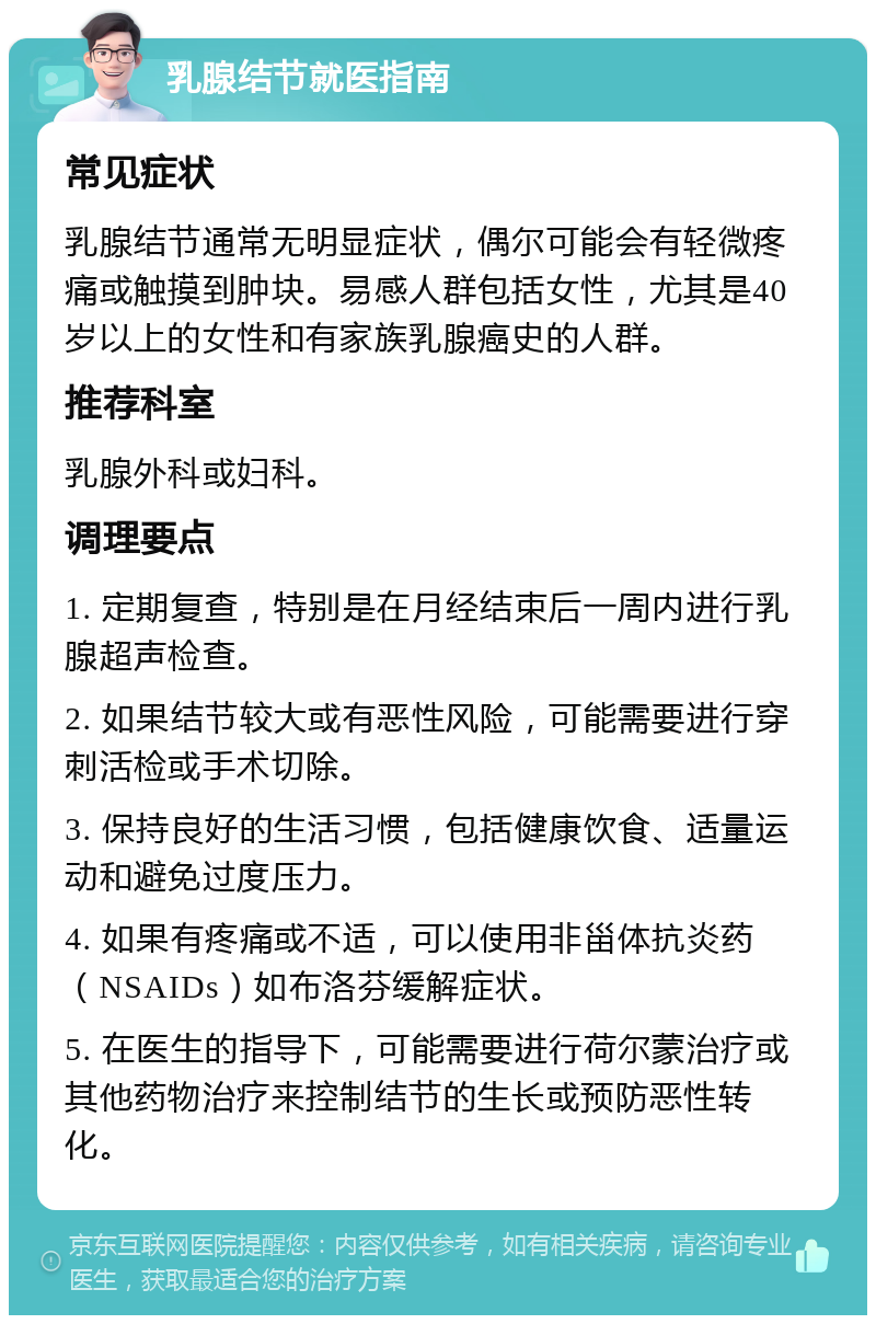 乳腺结节就医指南 常见症状 乳腺结节通常无明显症状，偶尔可能会有轻微疼痛或触摸到肿块。易感人群包括女性，尤其是40岁以上的女性和有家族乳腺癌史的人群。 推荐科室 乳腺外科或妇科。 调理要点 1. 定期复查，特别是在月经结束后一周内进行乳腺超声检查。 2. 如果结节较大或有恶性风险，可能需要进行穿刺活检或手术切除。 3. 保持良好的生活习惯，包括健康饮食、适量运动和避免过度压力。 4. 如果有疼痛或不适，可以使用非甾体抗炎药（NSAIDs）如布洛芬缓解症状。 5. 在医生的指导下，可能需要进行荷尔蒙治疗或其他药物治疗来控制结节的生长或预防恶性转化。