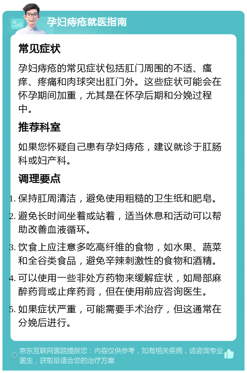 孕妇痔疮就医指南 常见症状 孕妇痔疮的常见症状包括肛门周围的不适、瘙痒、疼痛和肉球突出肛门外。这些症状可能会在怀孕期间加重，尤其是在怀孕后期和分娩过程中。 推荐科室 如果您怀疑自己患有孕妇痔疮，建议就诊于肛肠科或妇产科。 调理要点 保持肛周清洁，避免使用粗糙的卫生纸和肥皂。 避免长时间坐着或站着，适当休息和活动可以帮助改善血液循环。 饮食上应注意多吃高纤维的食物，如水果、蔬菜和全谷类食品，避免辛辣刺激性的食物和酒精。 可以使用一些非处方药物来缓解症状，如局部麻醉药膏或止痒药膏，但在使用前应咨询医生。 如果症状严重，可能需要手术治疗，但这通常在分娩后进行。