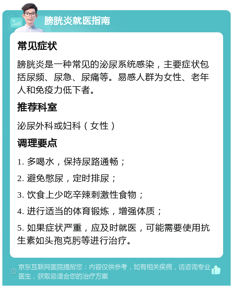 膀胱炎就医指南 常见症状 膀胱炎是一种常见的泌尿系统感染，主要症状包括尿频、尿急、尿痛等。易感人群为女性、老年人和免疫力低下者。 推荐科室 泌尿外科或妇科（女性） 调理要点 1. 多喝水，保持尿路通畅； 2. 避免憋尿，定时排尿； 3. 饮食上少吃辛辣刺激性食物； 4. 进行适当的体育锻炼，增强体质； 5. 如果症状严重，应及时就医，可能需要使用抗生素如头孢克肟等进行治疗。