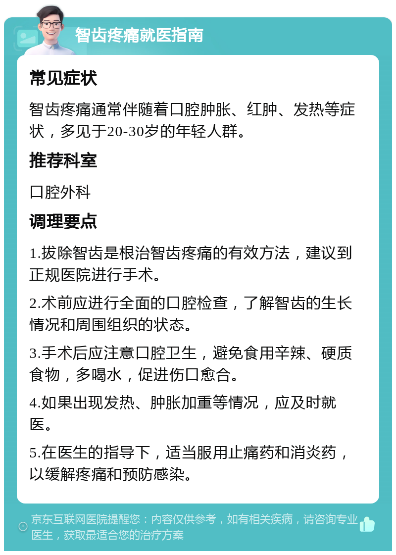 智齿疼痛就医指南 常见症状 智齿疼痛通常伴随着口腔肿胀、红肿、发热等症状，多见于20-30岁的年轻人群。 推荐科室 口腔外科 调理要点 1.拔除智齿是根治智齿疼痛的有效方法，建议到正规医院进行手术。 2.术前应进行全面的口腔检查，了解智齿的生长情况和周围组织的状态。 3.手术后应注意口腔卫生，避免食用辛辣、硬质食物，多喝水，促进伤口愈合。 4.如果出现发热、肿胀加重等情况，应及时就医。 5.在医生的指导下，适当服用止痛药和消炎药，以缓解疼痛和预防感染。