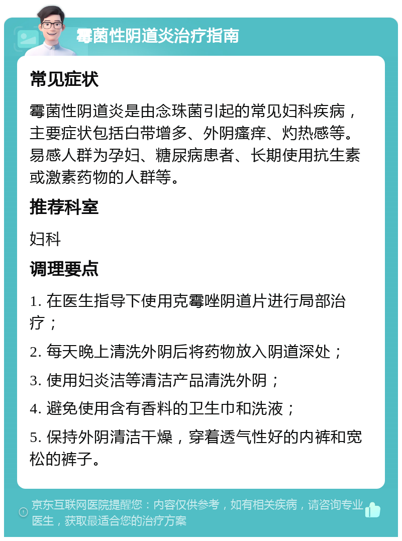 霉菌性阴道炎治疗指南 常见症状 霉菌性阴道炎是由念珠菌引起的常见妇科疾病，主要症状包括白带增多、外阴瘙痒、灼热感等。易感人群为孕妇、糖尿病患者、长期使用抗生素或激素药物的人群等。 推荐科室 妇科 调理要点 1. 在医生指导下使用克霉唑阴道片进行局部治疗； 2. 每天晚上清洗外阴后将药物放入阴道深处； 3. 使用妇炎洁等清洁产品清洗外阴； 4. 避免使用含有香料的卫生巾和洗液； 5. 保持外阴清洁干燥，穿着透气性好的内裤和宽松的裤子。