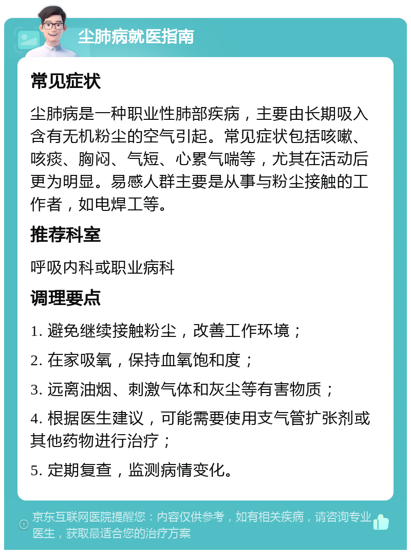 尘肺病就医指南 常见症状 尘肺病是一种职业性肺部疾病，主要由长期吸入含有无机粉尘的空气引起。常见症状包括咳嗽、咳痰、胸闷、气短、心累气喘等，尤其在活动后更为明显。易感人群主要是从事与粉尘接触的工作者，如电焊工等。 推荐科室 呼吸内科或职业病科 调理要点 1. 避免继续接触粉尘，改善工作环境； 2. 在家吸氧，保持血氧饱和度； 3. 远离油烟、刺激气体和灰尘等有害物质； 4. 根据医生建议，可能需要使用支气管扩张剂或其他药物进行治疗； 5. 定期复查，监测病情变化。