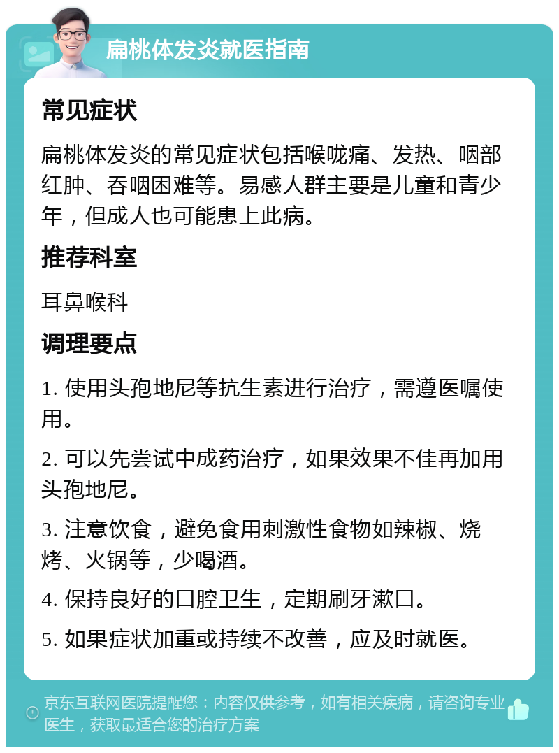 扁桃体发炎就医指南 常见症状 扁桃体发炎的常见症状包括喉咙痛、发热、咽部红肿、吞咽困难等。易感人群主要是儿童和青少年，但成人也可能患上此病。 推荐科室 耳鼻喉科 调理要点 1. 使用头孢地尼等抗生素进行治疗，需遵医嘱使用。 2. 可以先尝试中成药治疗，如果效果不佳再加用头孢地尼。 3. 注意饮食，避免食用刺激性食物如辣椒、烧烤、火锅等，少喝酒。 4. 保持良好的口腔卫生，定期刷牙漱口。 5. 如果症状加重或持续不改善，应及时就医。