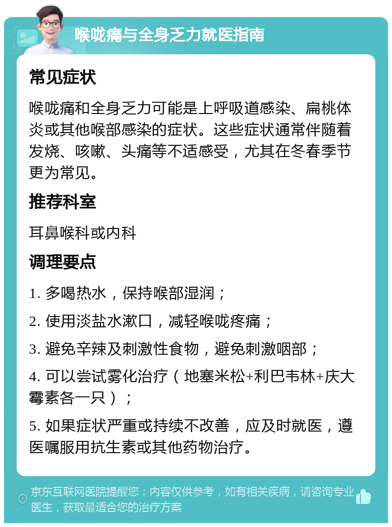 喉咙痛与全身乏力就医指南 常见症状 喉咙痛和全身乏力可能是上呼吸道感染、扁桃体炎或其他喉部感染的症状。这些症状通常伴随着发烧、咳嗽、头痛等不适感受，尤其在冬春季节更为常见。 推荐科室 耳鼻喉科或内科 调理要点 1. 多喝热水，保持喉部湿润； 2. 使用淡盐水漱口，减轻喉咙疼痛； 3. 避免辛辣及刺激性食物，避免刺激咽部； 4. 可以尝试雾化治疗（地塞米松+利巴韦林+庆大霉素各一只）； 5. 如果症状严重或持续不改善，应及时就医，遵医嘱服用抗生素或其他药物治疗。