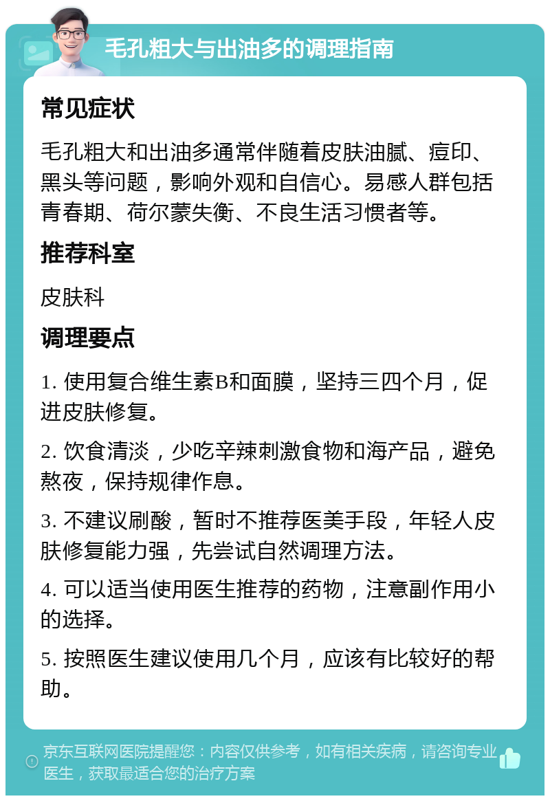 毛孔粗大与出油多的调理指南 常见症状 毛孔粗大和出油多通常伴随着皮肤油腻、痘印、黑头等问题，影响外观和自信心。易感人群包括青春期、荷尔蒙失衡、不良生活习惯者等。 推荐科室 皮肤科 调理要点 1. 使用复合维生素B和面膜，坚持三四个月，促进皮肤修复。 2. 饮食清淡，少吃辛辣刺激食物和海产品，避免熬夜，保持规律作息。 3. 不建议刷酸，暂时不推荐医美手段，年轻人皮肤修复能力强，先尝试自然调理方法。 4. 可以适当使用医生推荐的药物，注意副作用小的选择。 5. 按照医生建议使用几个月，应该有比较好的帮助。