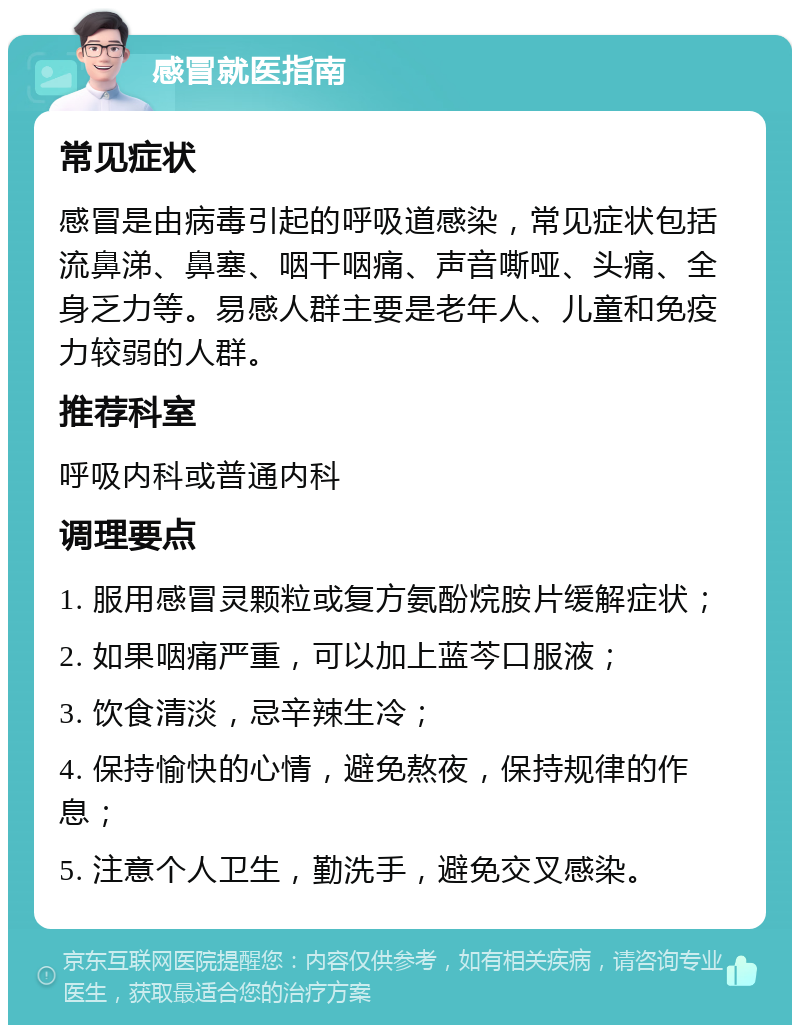 感冒就医指南 常见症状 感冒是由病毒引起的呼吸道感染，常见症状包括流鼻涕、鼻塞、咽干咽痛、声音嘶哑、头痛、全身乏力等。易感人群主要是老年人、儿童和免疫力较弱的人群。 推荐科室 呼吸内科或普通内科 调理要点 1. 服用感冒灵颗粒或复方氨酚烷胺片缓解症状； 2. 如果咽痛严重，可以加上蓝芩口服液； 3. 饮食清淡，忌辛辣生冷； 4. 保持愉快的心情，避免熬夜，保持规律的作息； 5. 注意个人卫生，勤洗手，避免交叉感染。