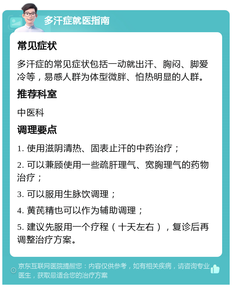 多汗症就医指南 常见症状 多汗症的常见症状包括一动就出汗、胸闷、脚爱冷等，易感人群为体型微胖、怕热明显的人群。 推荐科室 中医科 调理要点 1. 使用滋阴清热、固表止汗的中药治疗； 2. 可以兼顾使用一些疏肝理气、宽胸理气的药物治疗； 3. 可以服用生脉饮调理； 4. 黄芪精也可以作为辅助调理； 5. 建议先服用一个疗程（十天左右），复诊后再调整治疗方案。