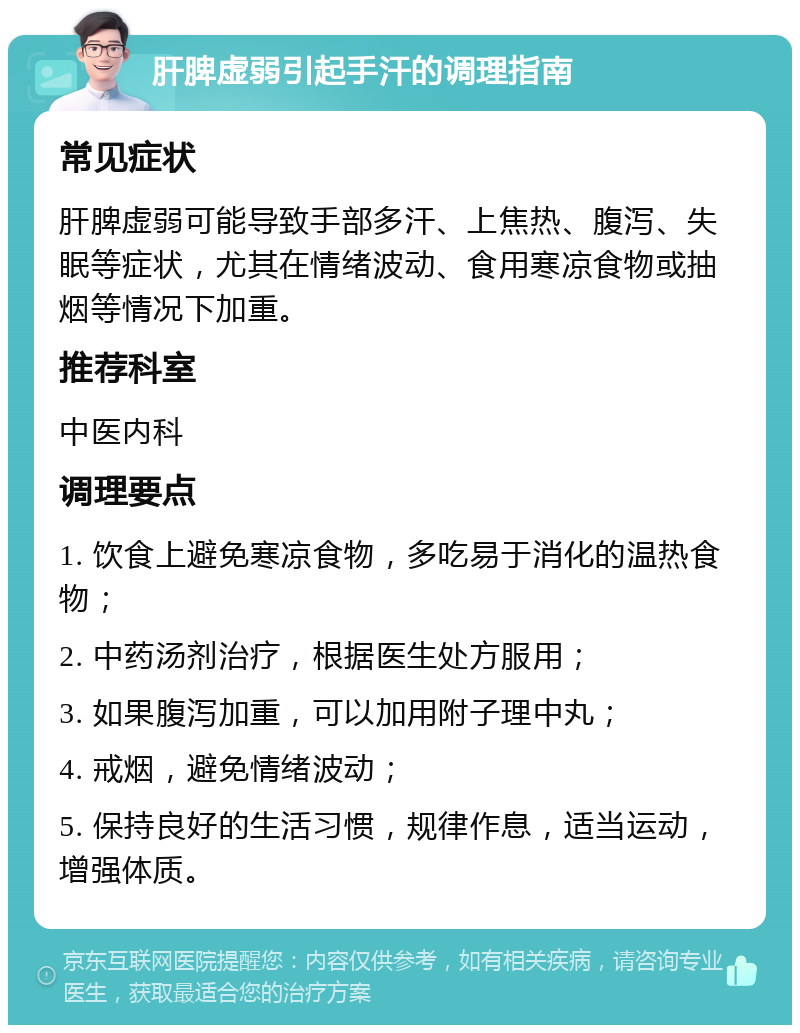 肝脾虚弱引起手汗的调理指南 常见症状 肝脾虚弱可能导致手部多汗、上焦热、腹泻、失眠等症状，尤其在情绪波动、食用寒凉食物或抽烟等情况下加重。 推荐科室 中医内科 调理要点 1. 饮食上避免寒凉食物，多吃易于消化的温热食物； 2. 中药汤剂治疗，根据医生处方服用； 3. 如果腹泻加重，可以加用附子理中丸； 4. 戒烟，避免情绪波动； 5. 保持良好的生活习惯，规律作息，适当运动，增强体质。