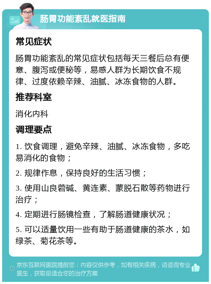 肠胃功能紊乱就医指南 常见症状 肠胃功能紊乱的常见症状包括每天三餐后总有便意、腹泻或便秘等，易感人群为长期饮食不规律、过度依赖辛辣、油腻、冰冻食物的人群。 推荐科室 消化内科 调理要点 1. 饮食调理，避免辛辣、油腻、冰冻食物，多吃易消化的食物； 2. 规律作息，保持良好的生活习惯； 3. 使用山良菪碱、黄连素、蒙脱石散等药物进行治疗； 4. 定期进行肠镜检查，了解肠道健康状况； 5. 可以适量饮用一些有助于肠道健康的茶水，如绿茶、菊花茶等。