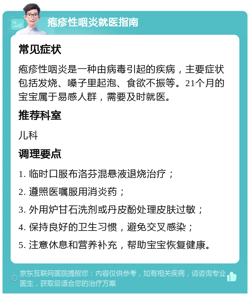 疱疹性咽炎就医指南 常见症状 疱疹性咽炎是一种由病毒引起的疾病，主要症状包括发烧、嗓子里起泡、食欲不振等。21个月的宝宝属于易感人群，需要及时就医。 推荐科室 儿科 调理要点 1. 临时口服布洛芬混悬液退烧治疗； 2. 遵照医嘱服用消炎药； 3. 外用炉甘石洗剂或丹皮酚处理皮肤过敏； 4. 保持良好的卫生习惯，避免交叉感染； 5. 注意休息和营养补充，帮助宝宝恢复健康。