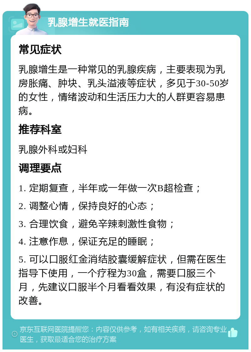 乳腺增生就医指南 常见症状 乳腺增生是一种常见的乳腺疾病，主要表现为乳房胀痛、肿块、乳头溢液等症状，多见于30-50岁的女性，情绪波动和生活压力大的人群更容易患病。 推荐科室 乳腺外科或妇科 调理要点 1. 定期复查，半年或一年做一次B超检查； 2. 调整心情，保持良好的心态； 3. 合理饮食，避免辛辣刺激性食物； 4. 注意作息，保证充足的睡眠； 5. 可以口服红金消结胶囊缓解症状，但需在医生指导下使用，一个疗程为30盒，需要口服三个月，先建议口服半个月看看效果，有没有症状的改善。