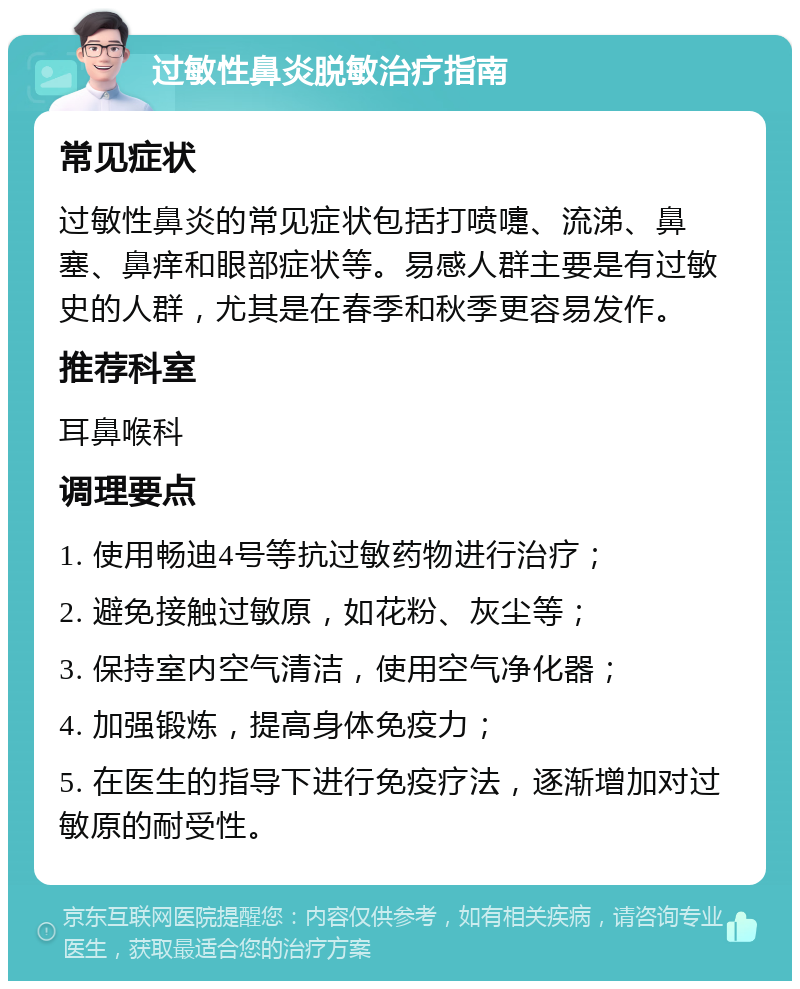 过敏性鼻炎脱敏治疗指南 常见症状 过敏性鼻炎的常见症状包括打喷嚏、流涕、鼻塞、鼻痒和眼部症状等。易感人群主要是有过敏史的人群，尤其是在春季和秋季更容易发作。 推荐科室 耳鼻喉科 调理要点 1. 使用畅迪4号等抗过敏药物进行治疗； 2. 避免接触过敏原，如花粉、灰尘等； 3. 保持室内空气清洁，使用空气净化器； 4. 加强锻炼，提高身体免疫力； 5. 在医生的指导下进行免疫疗法，逐渐增加对过敏原的耐受性。