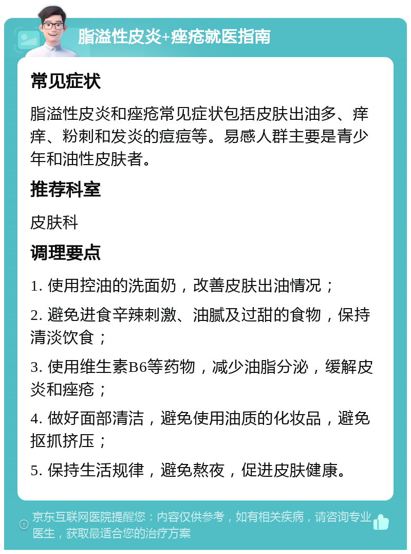 脂溢性皮炎+痤疮就医指南 常见症状 脂溢性皮炎和痤疮常见症状包括皮肤出油多、痒痒、粉刺和发炎的痘痘等。易感人群主要是青少年和油性皮肤者。 推荐科室 皮肤科 调理要点 1. 使用控油的洗面奶，改善皮肤出油情况； 2. 避免进食辛辣刺激、油腻及过甜的食物，保持清淡饮食； 3. 使用维生素B6等药物，减少油脂分泌，缓解皮炎和痤疮； 4. 做好面部清洁，避免使用油质的化妆品，避免抠抓挤压； 5. 保持生活规律，避免熬夜，促进皮肤健康。