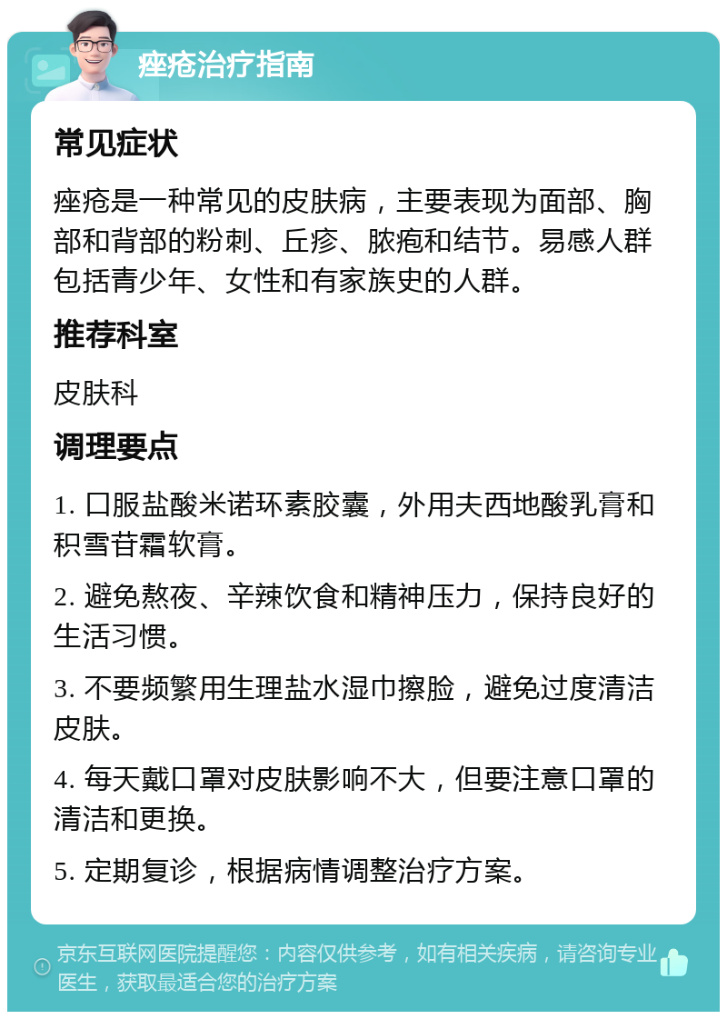 痤疮治疗指南 常见症状 痤疮是一种常见的皮肤病，主要表现为面部、胸部和背部的粉刺、丘疹、脓疱和结节。易感人群包括青少年、女性和有家族史的人群。 推荐科室 皮肤科 调理要点 1. 口服盐酸米诺环素胶囊，外用夫西地酸乳膏和积雪苷霜软膏。 2. 避免熬夜、辛辣饮食和精神压力，保持良好的生活习惯。 3. 不要频繁用生理盐水湿巾擦脸，避免过度清洁皮肤。 4. 每天戴口罩对皮肤影响不大，但要注意口罩的清洁和更换。 5. 定期复诊，根据病情调整治疗方案。