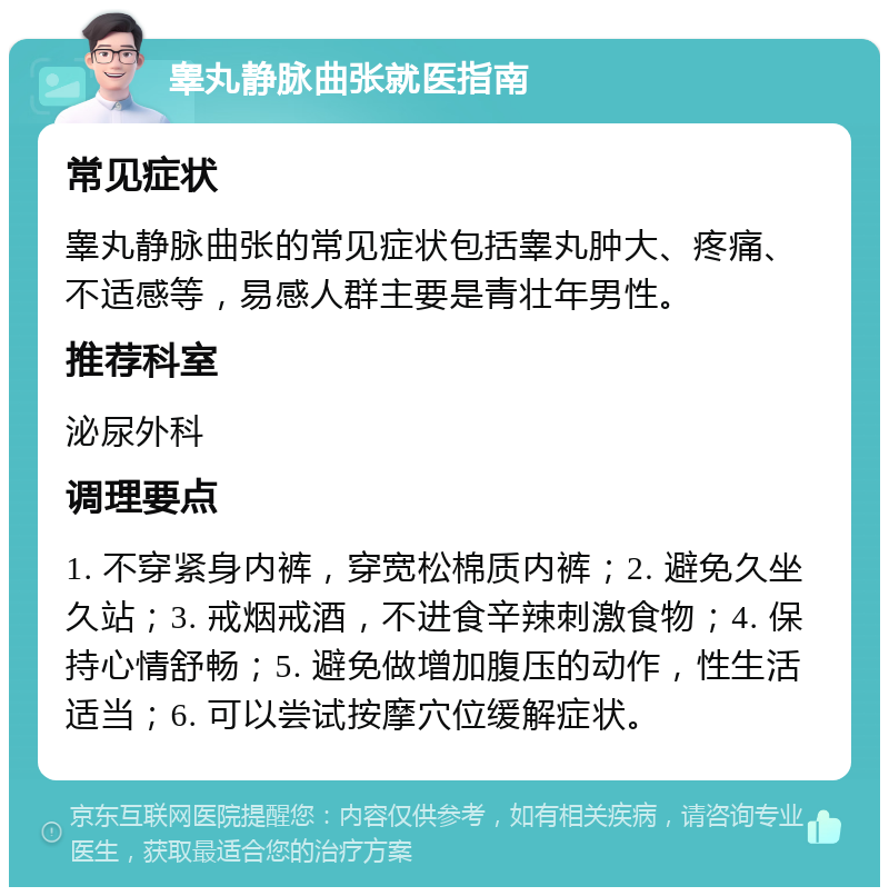 睾丸静脉曲张就医指南 常见症状 睾丸静脉曲张的常见症状包括睾丸肿大、疼痛、不适感等，易感人群主要是青壮年男性。 推荐科室 泌尿外科 调理要点 1. 不穿紧身内裤，穿宽松棉质内裤；2. 避免久坐久站；3. 戒烟戒酒，不进食辛辣刺激食物；4. 保持心情舒畅；5. 避免做增加腹压的动作，性生活适当；6. 可以尝试按摩穴位缓解症状。