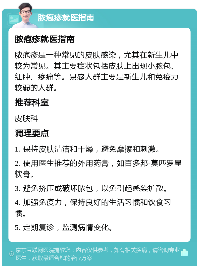 脓疱疹就医指南 脓疱疹就医指南 脓疱疹是一种常见的皮肤感染，尤其在新生儿中较为常见。其主要症状包括皮肤上出现小脓包、红肿、疼痛等。易感人群主要是新生儿和免疫力较弱的人群。 推荐科室 皮肤科 调理要点 1. 保持皮肤清洁和干燥，避免摩擦和刺激。 2. 使用医生推荐的外用药膏，如百多邦-莫匹罗星软膏。 3. 避免挤压或破坏脓包，以免引起感染扩散。 4. 加强免疫力，保持良好的生活习惯和饮食习惯。 5. 定期复诊，监测病情变化。