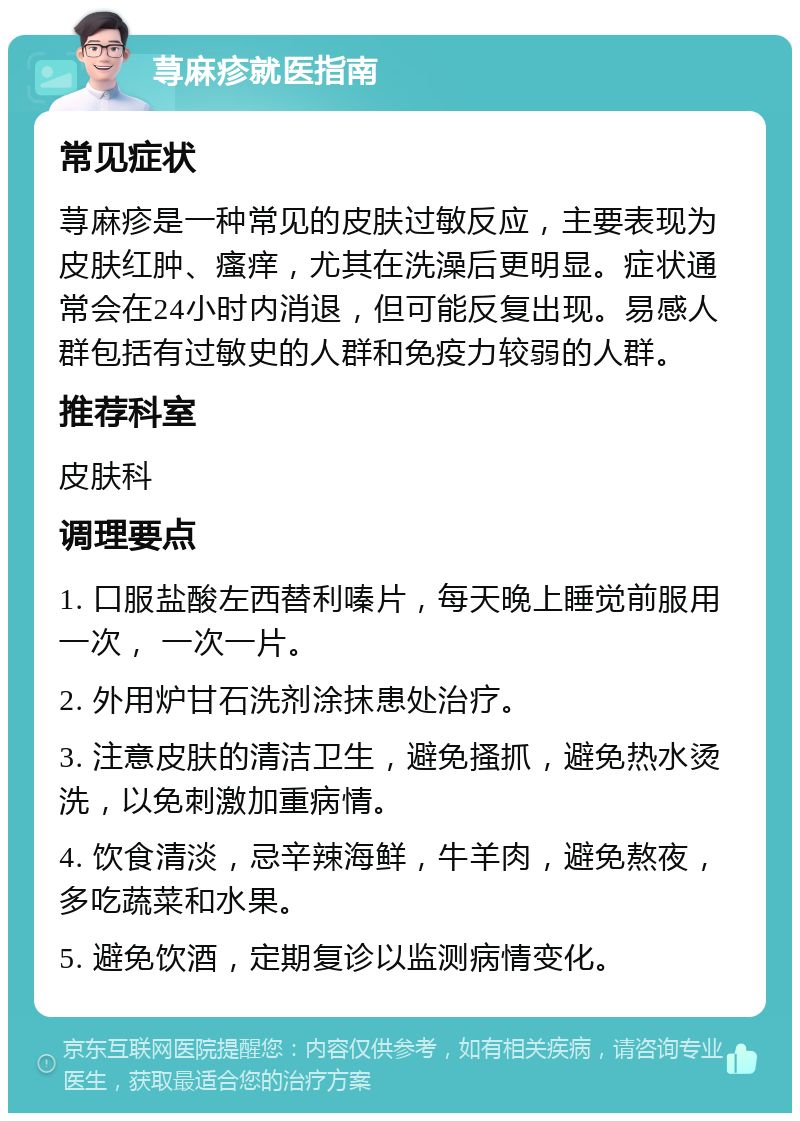 荨麻疹就医指南 常见症状 荨麻疹是一种常见的皮肤过敏反应，主要表现为皮肤红肿、瘙痒，尤其在洗澡后更明显。症状通常会在24小时内消退，但可能反复出现。易感人群包括有过敏史的人群和免疫力较弱的人群。 推荐科室 皮肤科 调理要点 1. 口服盐酸左西替利嗪片，每天晚上睡觉前服用一次， 一次一片。 2. 外用炉甘石洗剂涂抹患处治疗。 3. 注意皮肤的清洁卫生，避免搔抓，避免热水烫洗，以免刺激加重病情。 4. 饮食清淡，忌辛辣海鲜，牛羊肉，避免熬夜，多吃蔬菜和水果。 5. 避免饮酒，定期复诊以监测病情变化。