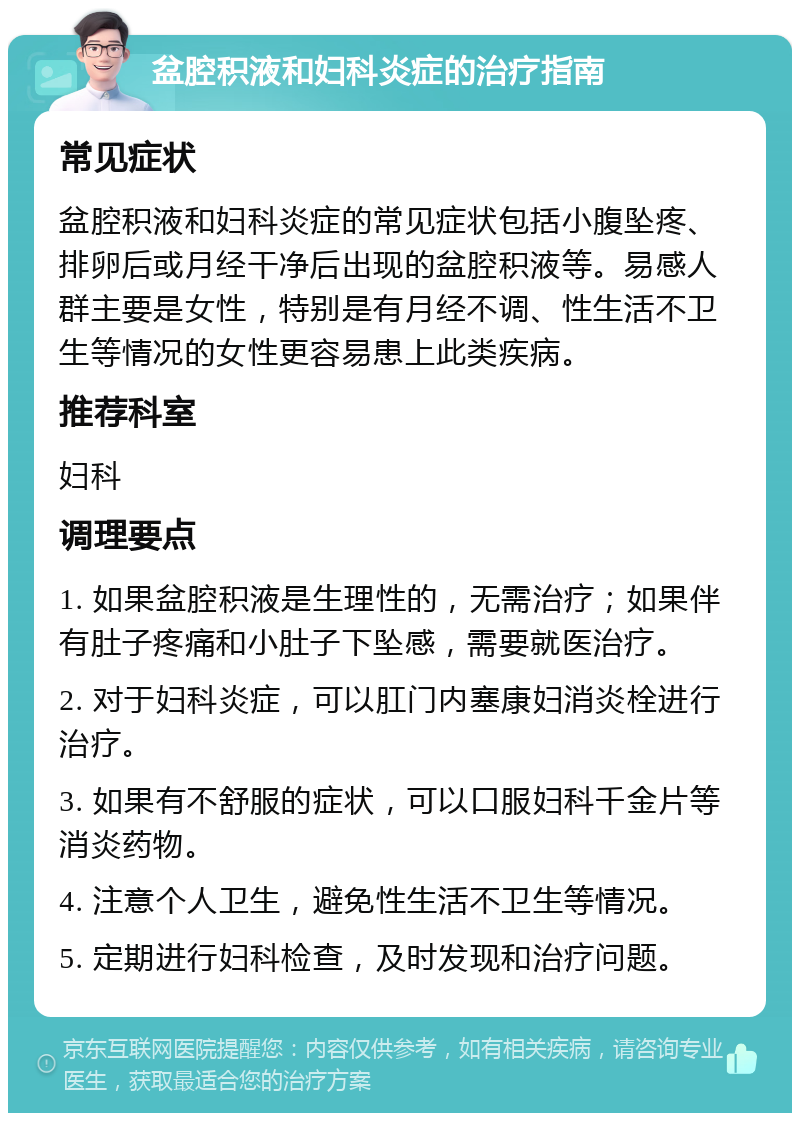 盆腔积液和妇科炎症的治疗指南 常见症状 盆腔积液和妇科炎症的常见症状包括小腹坠疼、排卵后或月经干净后出现的盆腔积液等。易感人群主要是女性，特别是有月经不调、性生活不卫生等情况的女性更容易患上此类疾病。 推荐科室 妇科 调理要点 1. 如果盆腔积液是生理性的，无需治疗；如果伴有肚子疼痛和小肚子下坠感，需要就医治疗。 2. 对于妇科炎症，可以肛门内塞康妇消炎栓进行治疗。 3. 如果有不舒服的症状，可以口服妇科千金片等消炎药物。 4. 注意个人卫生，避免性生活不卫生等情况。 5. 定期进行妇科检查，及时发现和治疗问题。