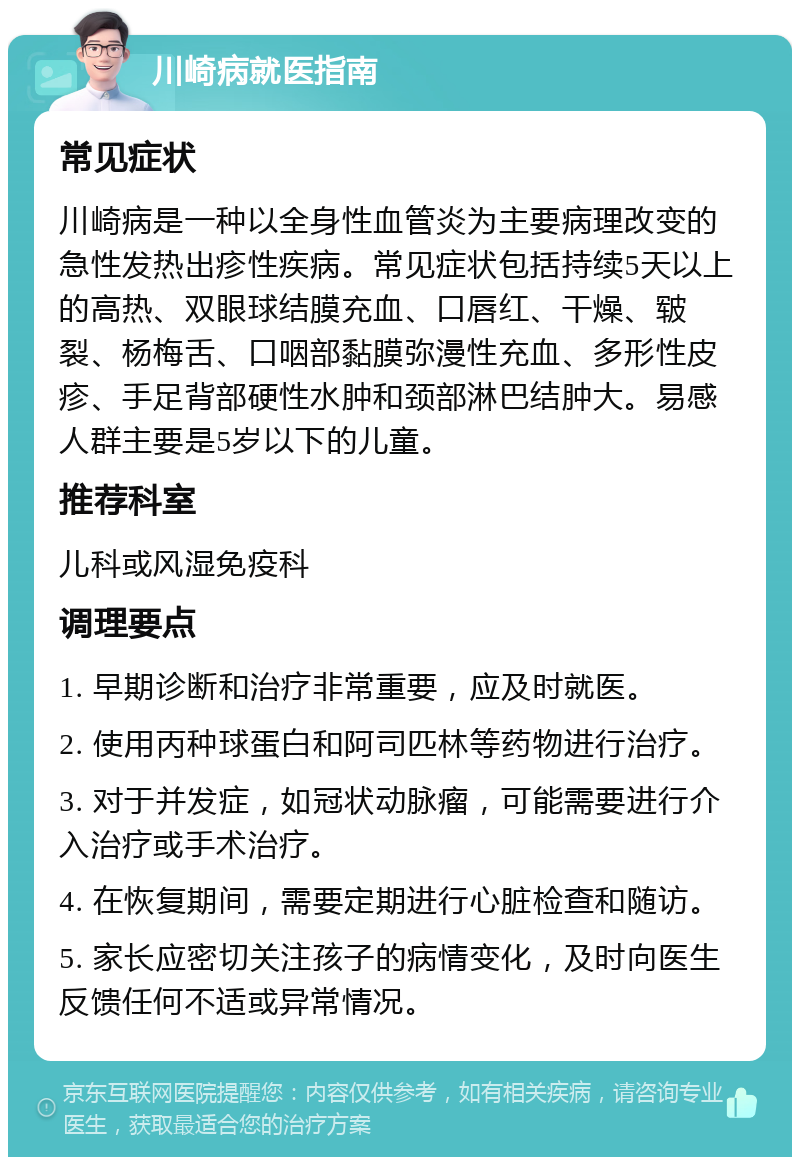 川崎病就医指南 常见症状 川崎病是一种以全身性血管炎为主要病理改变的急性发热出疹性疾病。常见症状包括持续5天以上的高热、双眼球结膜充血、口唇红、干燥、皲裂、杨梅舌、口咽部黏膜弥漫性充血、多形性皮疹、手足背部硬性水肿和颈部淋巴结肿大。易感人群主要是5岁以下的儿童。 推荐科室 儿科或风湿免疫科 调理要点 1. 早期诊断和治疗非常重要，应及时就医。 2. 使用丙种球蛋白和阿司匹林等药物进行治疗。 3. 对于并发症，如冠状动脉瘤，可能需要进行介入治疗或手术治疗。 4. 在恢复期间，需要定期进行心脏检查和随访。 5. 家长应密切关注孩子的病情变化，及时向医生反馈任何不适或异常情况。