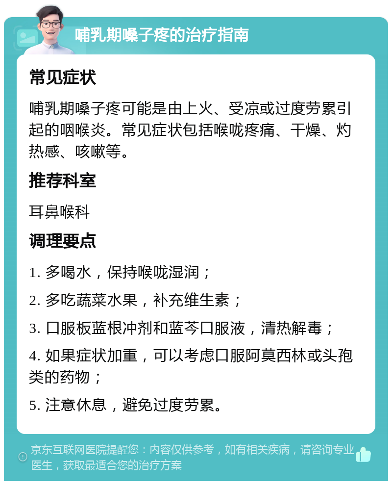 哺乳期嗓子疼的治疗指南 常见症状 哺乳期嗓子疼可能是由上火、受凉或过度劳累引起的咽喉炎。常见症状包括喉咙疼痛、干燥、灼热感、咳嗽等。 推荐科室 耳鼻喉科 调理要点 1. 多喝水，保持喉咙湿润； 2. 多吃蔬菜水果，补充维生素； 3. 口服板蓝根冲剂和蓝芩口服液，清热解毒； 4. 如果症状加重，可以考虑口服阿莫西林或头孢类的药物； 5. 注意休息，避免过度劳累。