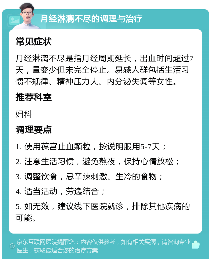 月经淋漓不尽的调理与治疗 常见症状 月经淋漓不尽是指月经周期延长，出血时间超过7天，量变少但未完全停止。易感人群包括生活习惯不规律、精神压力大、内分泌失调等女性。 推荐科室 妇科 调理要点 1. 使用葆宫止血颗粒，按说明服用5-7天； 2. 注意生活习惯，避免熬夜，保持心情放松； 3. 调整饮食，忌辛辣刺激、生冷的食物； 4. 适当活动，劳逸结合； 5. 如无效，建议线下医院就诊，排除其他疾病的可能。