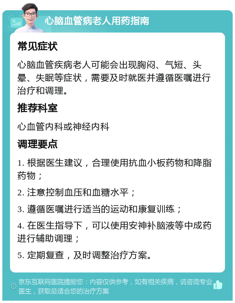 心脑血管病老人用药指南 常见症状 心脑血管疾病老人可能会出现胸闷、气短、头晕、失眠等症状，需要及时就医并遵循医嘱进行治疗和调理。 推荐科室 心血管内科或神经内科 调理要点 1. 根据医生建议，合理使用抗血小板药物和降脂药物； 2. 注意控制血压和血糖水平； 3. 遵循医嘱进行适当的运动和康复训练； 4. 在医生指导下，可以使用安神补脑液等中成药进行辅助调理； 5. 定期复查，及时调整治疗方案。