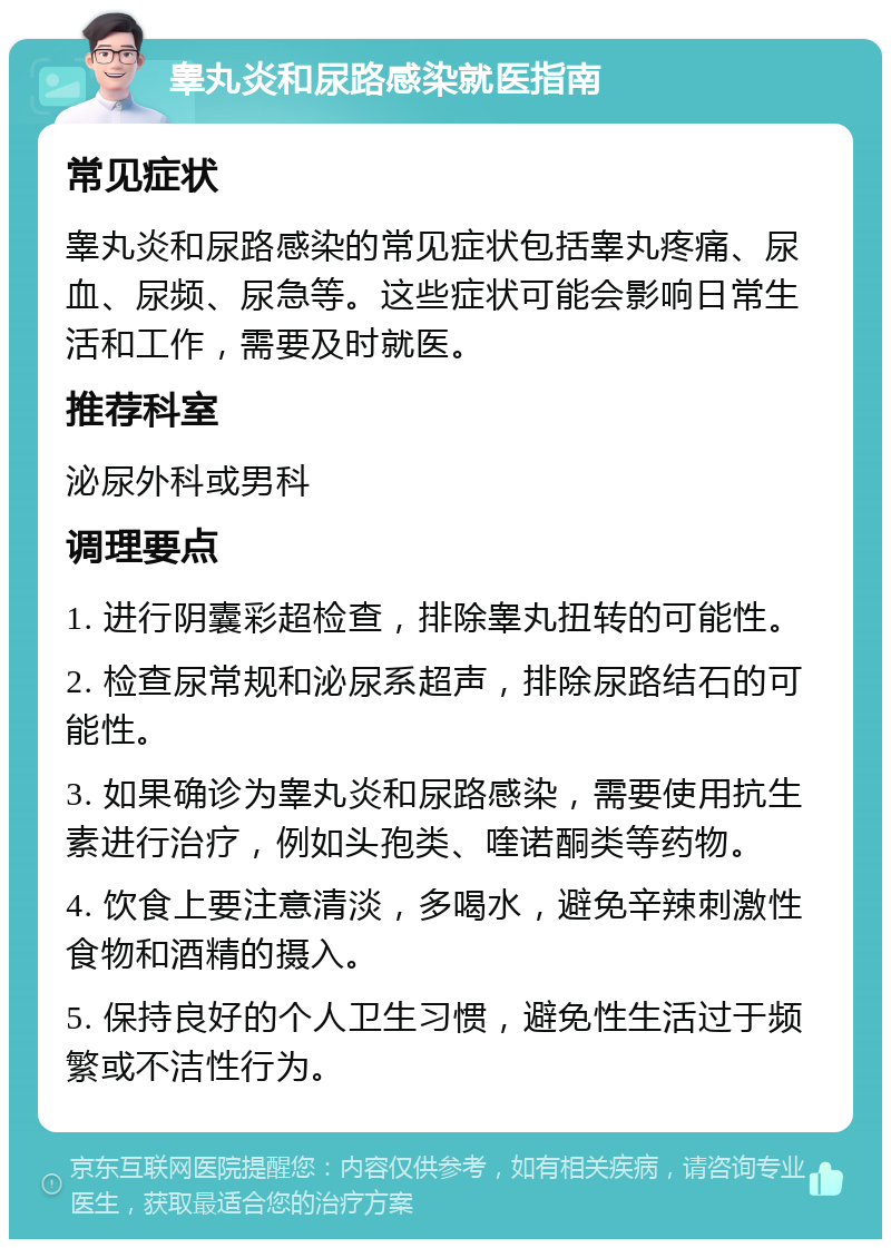 睾丸炎和尿路感染就医指南 常见症状 睾丸炎和尿路感染的常见症状包括睾丸疼痛、尿血、尿频、尿急等。这些症状可能会影响日常生活和工作，需要及时就医。 推荐科室 泌尿外科或男科 调理要点 1. 进行阴囊彩超检查，排除睾丸扭转的可能性。 2. 检查尿常规和泌尿系超声，排除尿路结石的可能性。 3. 如果确诊为睾丸炎和尿路感染，需要使用抗生素进行治疗，例如头孢类、喹诺酮类等药物。 4. 饮食上要注意清淡，多喝水，避免辛辣刺激性食物和酒精的摄入。 5. 保持良好的个人卫生习惯，避免性生活过于频繁或不洁性行为。