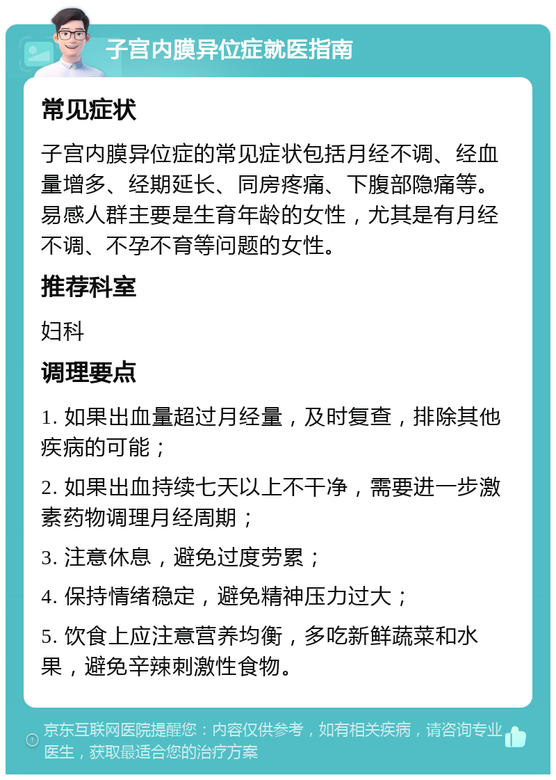 子宫内膜异位症就医指南 常见症状 子宫内膜异位症的常见症状包括月经不调、经血量增多、经期延长、同房疼痛、下腹部隐痛等。易感人群主要是生育年龄的女性，尤其是有月经不调、不孕不育等问题的女性。 推荐科室 妇科 调理要点 1. 如果出血量超过月经量，及时复查，排除其他疾病的可能； 2. 如果出血持续七天以上不干净，需要进一步激素药物调理月经周期； 3. 注意休息，避免过度劳累； 4. 保持情绪稳定，避免精神压力过大； 5. 饮食上应注意营养均衡，多吃新鲜蔬菜和水果，避免辛辣刺激性食物。