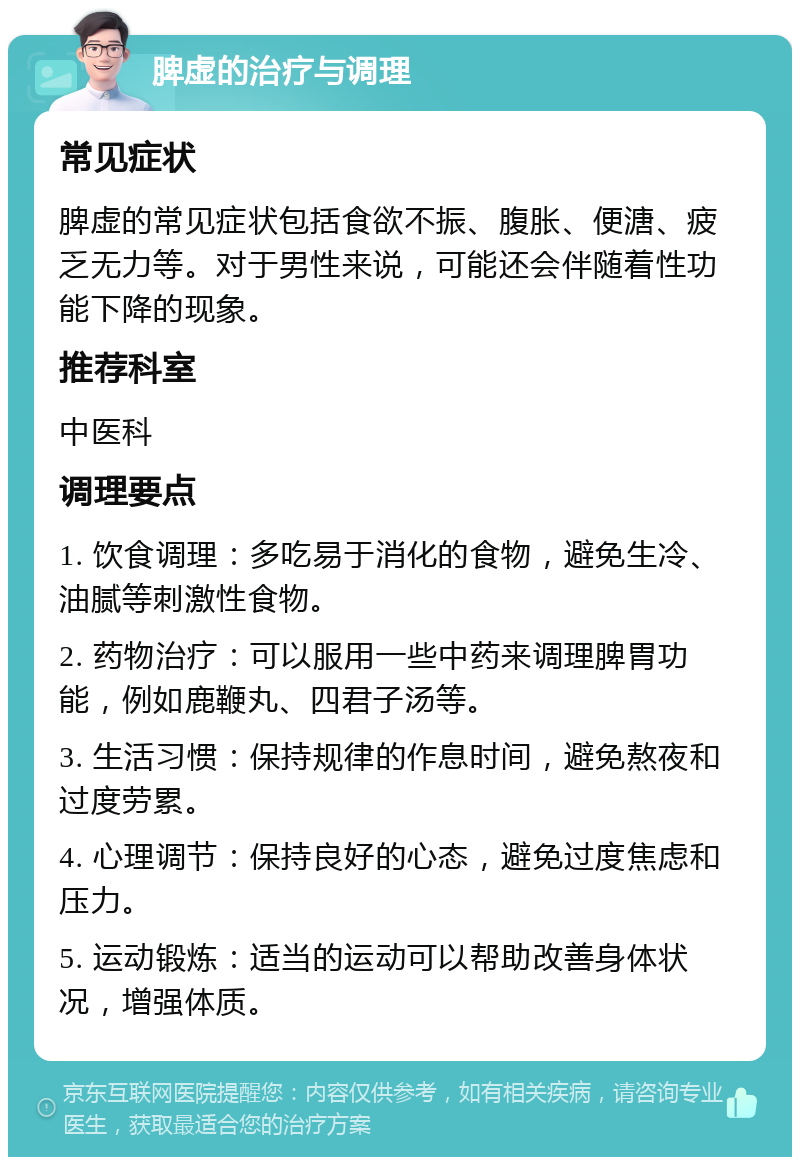 脾虚的治疗与调理 常见症状 脾虚的常见症状包括食欲不振、腹胀、便溏、疲乏无力等。对于男性来说，可能还会伴随着性功能下降的现象。 推荐科室 中医科 调理要点 1. 饮食调理：多吃易于消化的食物，避免生冷、油腻等刺激性食物。 2. 药物治疗：可以服用一些中药来调理脾胃功能，例如鹿鞭丸、四君子汤等。 3. 生活习惯：保持规律的作息时间，避免熬夜和过度劳累。 4. 心理调节：保持良好的心态，避免过度焦虑和压力。 5. 运动锻炼：适当的运动可以帮助改善身体状况，增强体质。