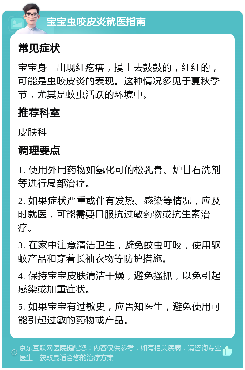 宝宝虫咬皮炎就医指南 常见症状 宝宝身上出现红疙瘩，摸上去鼓鼓的，红红的，可能是虫咬皮炎的表现。这种情况多见于夏秋季节，尤其是蚊虫活跃的环境中。 推荐科室 皮肤科 调理要点 1. 使用外用药物如氢化可的松乳膏、炉甘石洗剂等进行局部治疗。 2. 如果症状严重或伴有发热、感染等情况，应及时就医，可能需要口服抗过敏药物或抗生素治疗。 3. 在家中注意清洁卫生，避免蚊虫叮咬，使用驱蚊产品和穿着长袖衣物等防护措施。 4. 保持宝宝皮肤清洁干燥，避免搔抓，以免引起感染或加重症状。 5. 如果宝宝有过敏史，应告知医生，避免使用可能引起过敏的药物或产品。