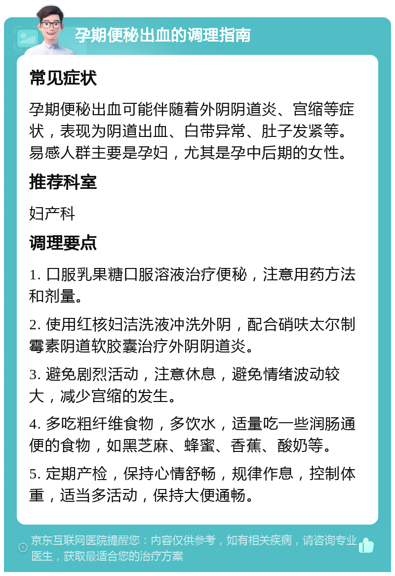 孕期便秘出血的调理指南 常见症状 孕期便秘出血可能伴随着外阴阴道炎、宫缩等症状，表现为阴道出血、白带异常、肚子发紧等。易感人群主要是孕妇，尤其是孕中后期的女性。 推荐科室 妇产科 调理要点 1. 口服乳果糖口服溶液治疗便秘，注意用药方法和剂量。 2. 使用红核妇洁洗液冲洗外阴，配合硝呋太尔制霉素阴道软胶囊治疗外阴阴道炎。 3. 避免剧烈活动，注意休息，避免情绪波动较大，减少宫缩的发生。 4. 多吃粗纤维食物，多饮水，适量吃一些润肠通便的食物，如黑芝麻、蜂蜜、香蕉、酸奶等。 5. 定期产检，保持心情舒畅，规律作息，控制体重，适当多活动，保持大便通畅。