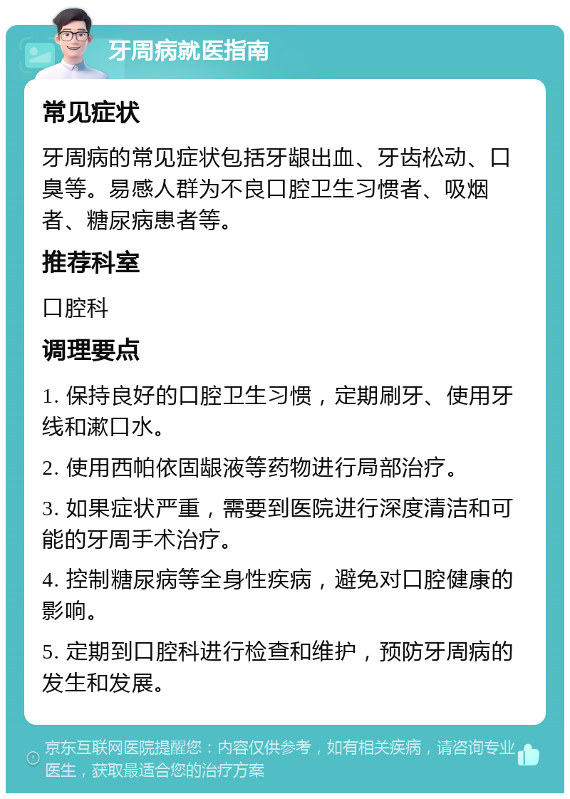 牙周病就医指南 常见症状 牙周病的常见症状包括牙龈出血、牙齿松动、口臭等。易感人群为不良口腔卫生习惯者、吸烟者、糖尿病患者等。 推荐科室 口腔科 调理要点 1. 保持良好的口腔卫生习惯，定期刷牙、使用牙线和漱口水。 2. 使用西帕依固龈液等药物进行局部治疗。 3. 如果症状严重，需要到医院进行深度清洁和可能的牙周手术治疗。 4. 控制糖尿病等全身性疾病，避免对口腔健康的影响。 5. 定期到口腔科进行检查和维护，预防牙周病的发生和发展。