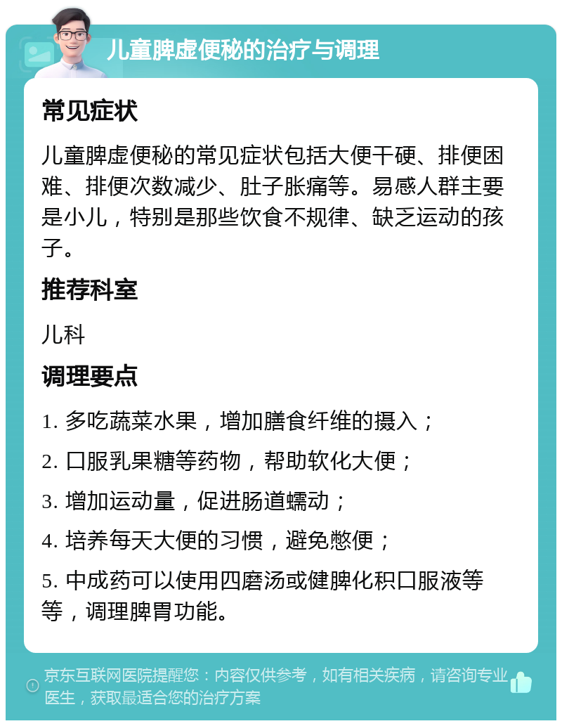 儿童脾虚便秘的治疗与调理 常见症状 儿童脾虚便秘的常见症状包括大便干硬、排便困难、排便次数减少、肚子胀痛等。易感人群主要是小儿，特别是那些饮食不规律、缺乏运动的孩子。 推荐科室 儿科 调理要点 1. 多吃蔬菜水果，增加膳食纤维的摄入； 2. 口服乳果糖等药物，帮助软化大便； 3. 增加运动量，促进肠道蠕动； 4. 培养每天大便的习惯，避免憋便； 5. 中成药可以使用四磨汤或健脾化积口服液等等，调理脾胃功能。