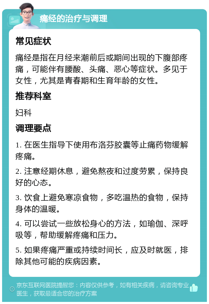 痛经的治疗与调理 常见症状 痛经是指在月经来潮前后或期间出现的下腹部疼痛，可能伴有腰酸、头痛、恶心等症状。多见于女性，尤其是青春期和生育年龄的女性。 推荐科室 妇科 调理要点 1. 在医生指导下使用布洛芬胶囊等止痛药物缓解疼痛。 2. 注意经期休息，避免熬夜和过度劳累，保持良好的心态。 3. 饮食上避免寒凉食物，多吃温热的食物，保持身体的温暖。 4. 可以尝试一些放松身心的方法，如瑜伽、深呼吸等，帮助缓解疼痛和压力。 5. 如果疼痛严重或持续时间长，应及时就医，排除其他可能的疾病因素。