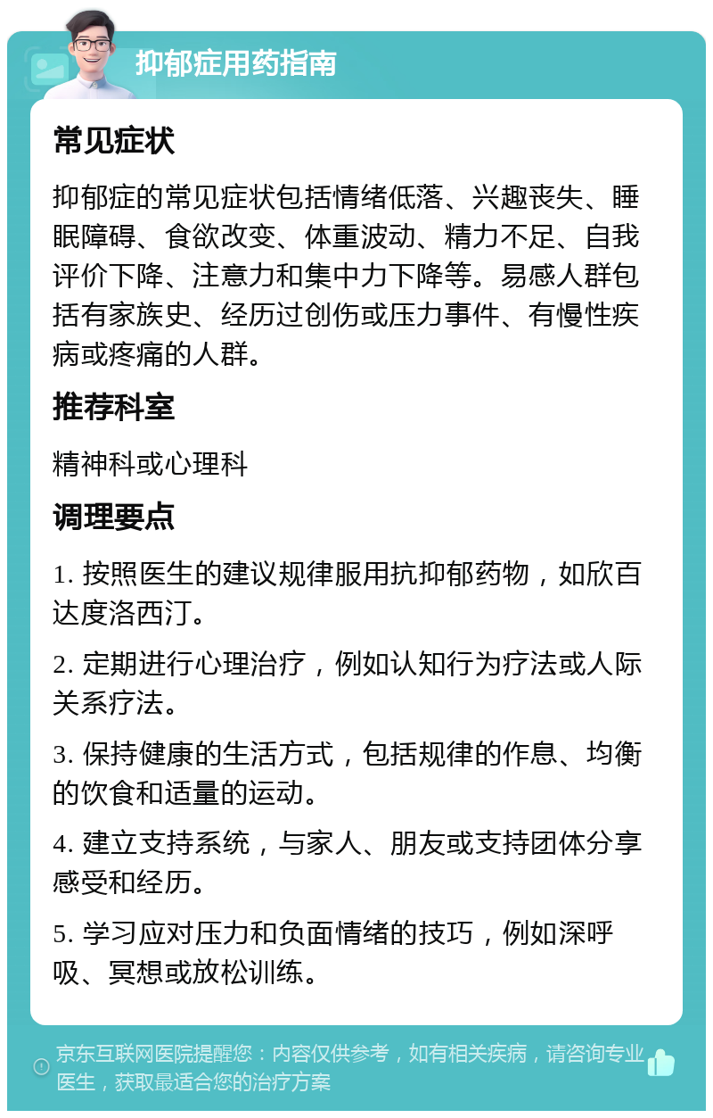 抑郁症用药指南 常见症状 抑郁症的常见症状包括情绪低落、兴趣丧失、睡眠障碍、食欲改变、体重波动、精力不足、自我评价下降、注意力和集中力下降等。易感人群包括有家族史、经历过创伤或压力事件、有慢性疾病或疼痛的人群。 推荐科室 精神科或心理科 调理要点 1. 按照医生的建议规律服用抗抑郁药物，如欣百达度洛西汀。 2. 定期进行心理治疗，例如认知行为疗法或人际关系疗法。 3. 保持健康的生活方式，包括规律的作息、均衡的饮食和适量的运动。 4. 建立支持系统，与家人、朋友或支持团体分享感受和经历。 5. 学习应对压力和负面情绪的技巧，例如深呼吸、冥想或放松训练。