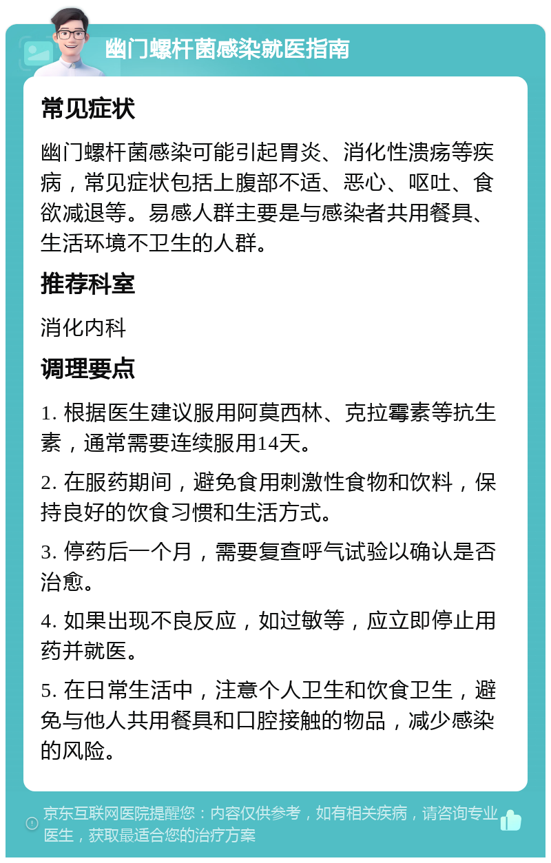 幽门螺杆菌感染就医指南 常见症状 幽门螺杆菌感染可能引起胃炎、消化性溃疡等疾病，常见症状包括上腹部不适、恶心、呕吐、食欲减退等。易感人群主要是与感染者共用餐具、生活环境不卫生的人群。 推荐科室 消化内科 调理要点 1. 根据医生建议服用阿莫西林、克拉霉素等抗生素，通常需要连续服用14天。 2. 在服药期间，避免食用刺激性食物和饮料，保持良好的饮食习惯和生活方式。 3. 停药后一个月，需要复查呼气试验以确认是否治愈。 4. 如果出现不良反应，如过敏等，应立即停止用药并就医。 5. 在日常生活中，注意个人卫生和饮食卫生，避免与他人共用餐具和口腔接触的物品，减少感染的风险。