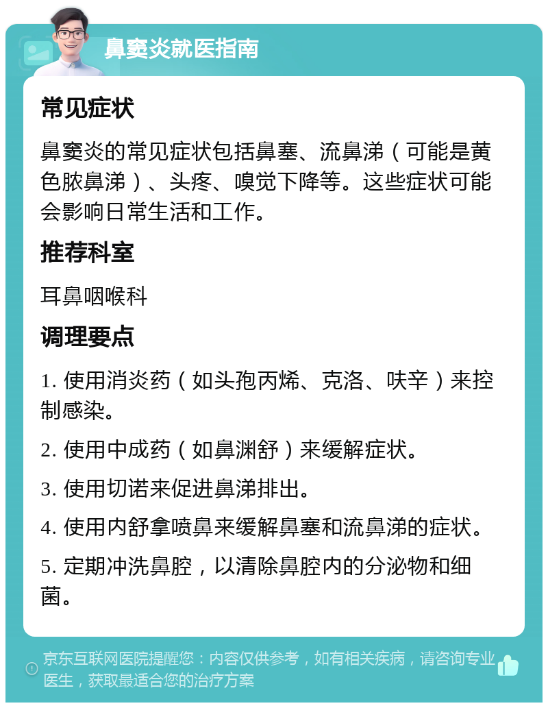 鼻窦炎就医指南 常见症状 鼻窦炎的常见症状包括鼻塞、流鼻涕（可能是黄色脓鼻涕）、头疼、嗅觉下降等。这些症状可能会影响日常生活和工作。 推荐科室 耳鼻咽喉科 调理要点 1. 使用消炎药（如头孢丙烯、克洛、呋辛）来控制感染。 2. 使用中成药（如鼻渊舒）来缓解症状。 3. 使用切诺来促进鼻涕排出。 4. 使用内舒拿喷鼻来缓解鼻塞和流鼻涕的症状。 5. 定期冲洗鼻腔，以清除鼻腔内的分泌物和细菌。