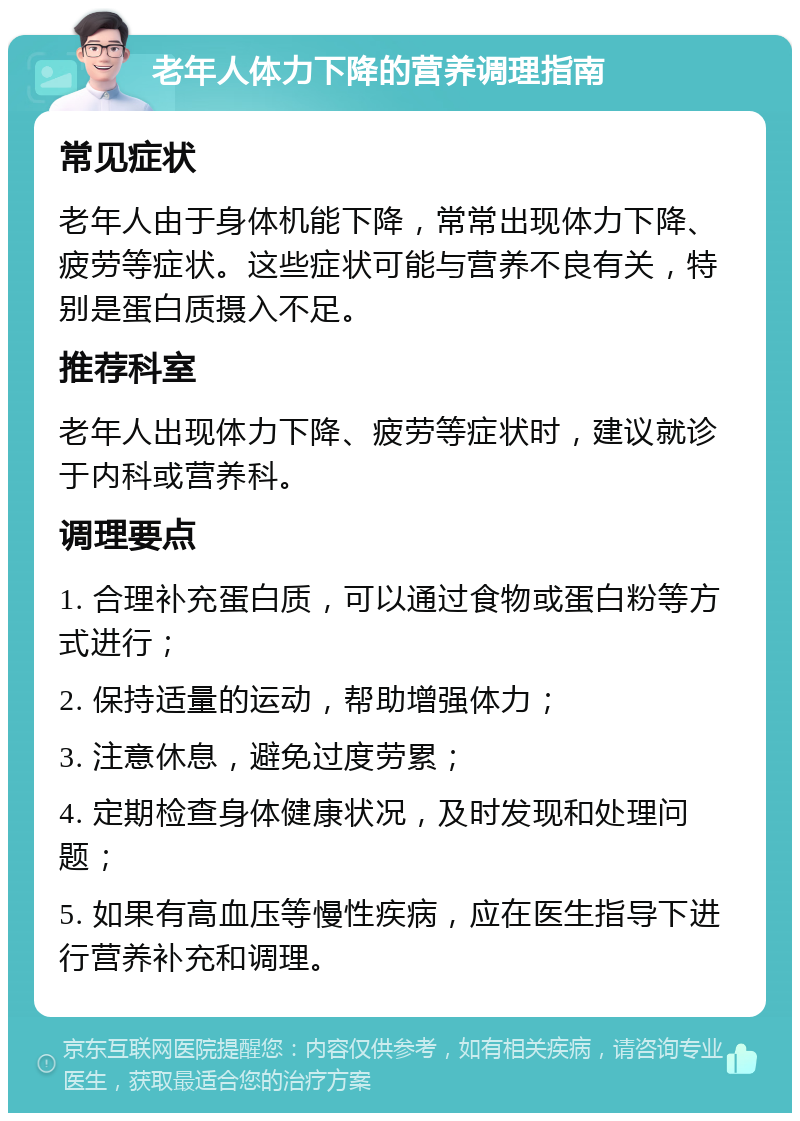 老年人体力下降的营养调理指南 常见症状 老年人由于身体机能下降，常常出现体力下降、疲劳等症状。这些症状可能与营养不良有关，特别是蛋白质摄入不足。 推荐科室 老年人出现体力下降、疲劳等症状时，建议就诊于内科或营养科。 调理要点 1. 合理补充蛋白质，可以通过食物或蛋白粉等方式进行； 2. 保持适量的运动，帮助增强体力； 3. 注意休息，避免过度劳累； 4. 定期检查身体健康状况，及时发现和处理问题； 5. 如果有高血压等慢性疾病，应在医生指导下进行营养补充和调理。