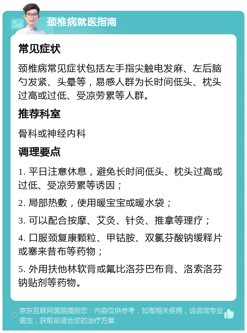 颈椎病就医指南 常见症状 颈椎病常见症状包括左手指尖触电发麻、左后脑勺发紧、头晕等，易感人群为长时间低头、枕头过高或过低、受凉劳累等人群。 推荐科室 骨科或神经内科 调理要点 1. 平日注意休息，避免长时间低头、枕头过高或过低、受凉劳累等诱因； 2. 局部热敷，使用暖宝宝或暖水袋； 3. 可以配合按摩、艾灸、针灸、推拿等理疗； 4. 口服颈复康颗粒、甲钴胺、双氯芬酸钠缓释片或塞来昔布等药物； 5. 外用扶他林软膏或氟比洛芬巴布膏、洛索洛芬钠贴剂等药物。