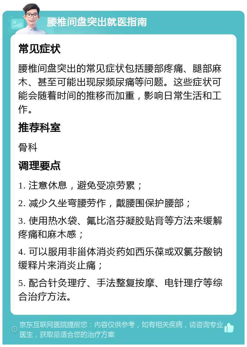 腰椎间盘突出就医指南 常见症状 腰椎间盘突出的常见症状包括腰部疼痛、腿部麻木、甚至可能出现尿频尿痛等问题。这些症状可能会随着时间的推移而加重，影响日常生活和工作。 推荐科室 骨科 调理要点 1. 注意休息，避免受凉劳累； 2. 减少久坐弯腰劳作，戴腰围保护腰部； 3. 使用热水袋、氟比洛芬凝胶贴膏等方法来缓解疼痛和麻木感； 4. 可以服用非甾体消炎药如西乐葆或双氯芬酸钠缓释片来消炎止痛； 5. 配合针灸理疗、手法整复按摩、电针理疗等综合治疗方法。