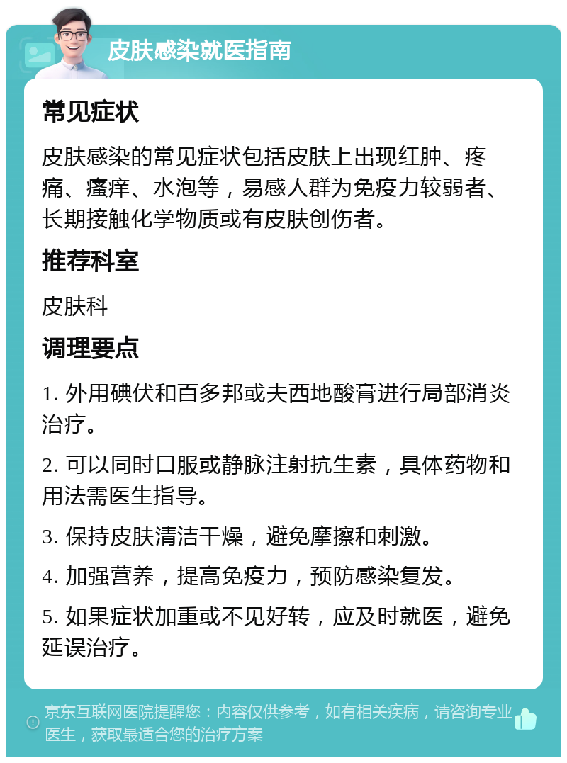 皮肤感染就医指南 常见症状 皮肤感染的常见症状包括皮肤上出现红肿、疼痛、瘙痒、水泡等，易感人群为免疫力较弱者、长期接触化学物质或有皮肤创伤者。 推荐科室 皮肤科 调理要点 1. 外用碘伏和百多邦或夫西地酸膏进行局部消炎治疗。 2. 可以同时口服或静脉注射抗生素，具体药物和用法需医生指导。 3. 保持皮肤清洁干燥，避免摩擦和刺激。 4. 加强营养，提高免疫力，预防感染复发。 5. 如果症状加重或不见好转，应及时就医，避免延误治疗。