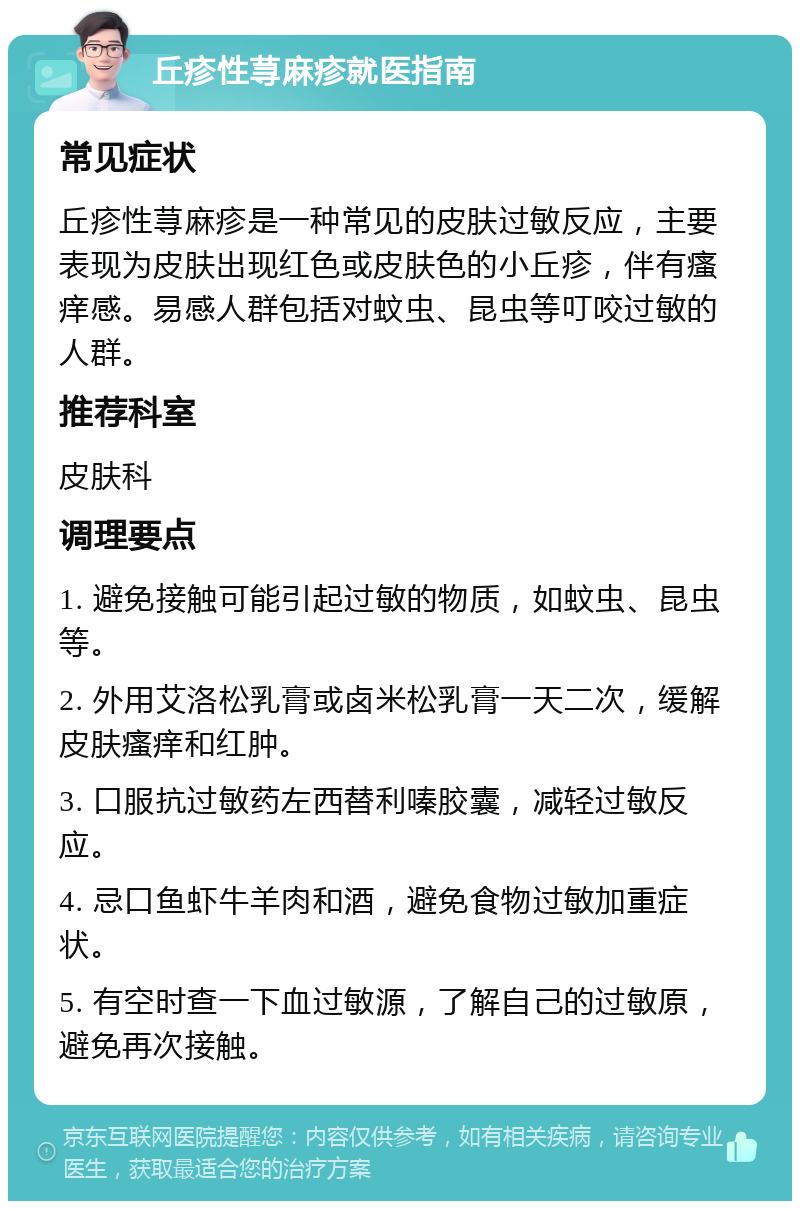 丘疹性荨麻疹就医指南 常见症状 丘疹性荨麻疹是一种常见的皮肤过敏反应，主要表现为皮肤出现红色或皮肤色的小丘疹，伴有瘙痒感。易感人群包括对蚊虫、昆虫等叮咬过敏的人群。 推荐科室 皮肤科 调理要点 1. 避免接触可能引起过敏的物质，如蚊虫、昆虫等。 2. 外用艾洛松乳膏或卤米松乳膏一天二次，缓解皮肤瘙痒和红肿。 3. 口服抗过敏药左西替利嗪胶囊，减轻过敏反应。 4. 忌口鱼虾牛羊肉和酒，避免食物过敏加重症状。 5. 有空时查一下血过敏源，了解自己的过敏原，避免再次接触。