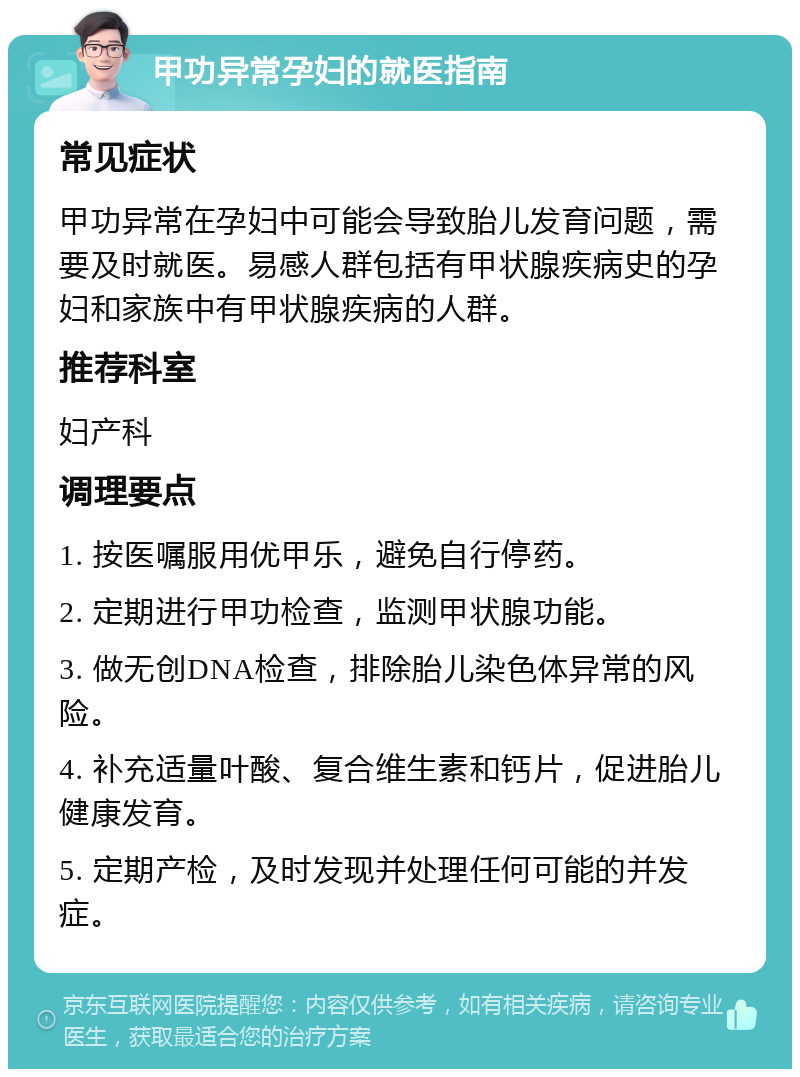 甲功异常孕妇的就医指南 常见症状 甲功异常在孕妇中可能会导致胎儿发育问题，需要及时就医。易感人群包括有甲状腺疾病史的孕妇和家族中有甲状腺疾病的人群。 推荐科室 妇产科 调理要点 1. 按医嘱服用优甲乐，避免自行停药。 2. 定期进行甲功检查，监测甲状腺功能。 3. 做无创DNA检查，排除胎儿染色体异常的风险。 4. 补充适量叶酸、复合维生素和钙片，促进胎儿健康发育。 5. 定期产检，及时发现并处理任何可能的并发症。