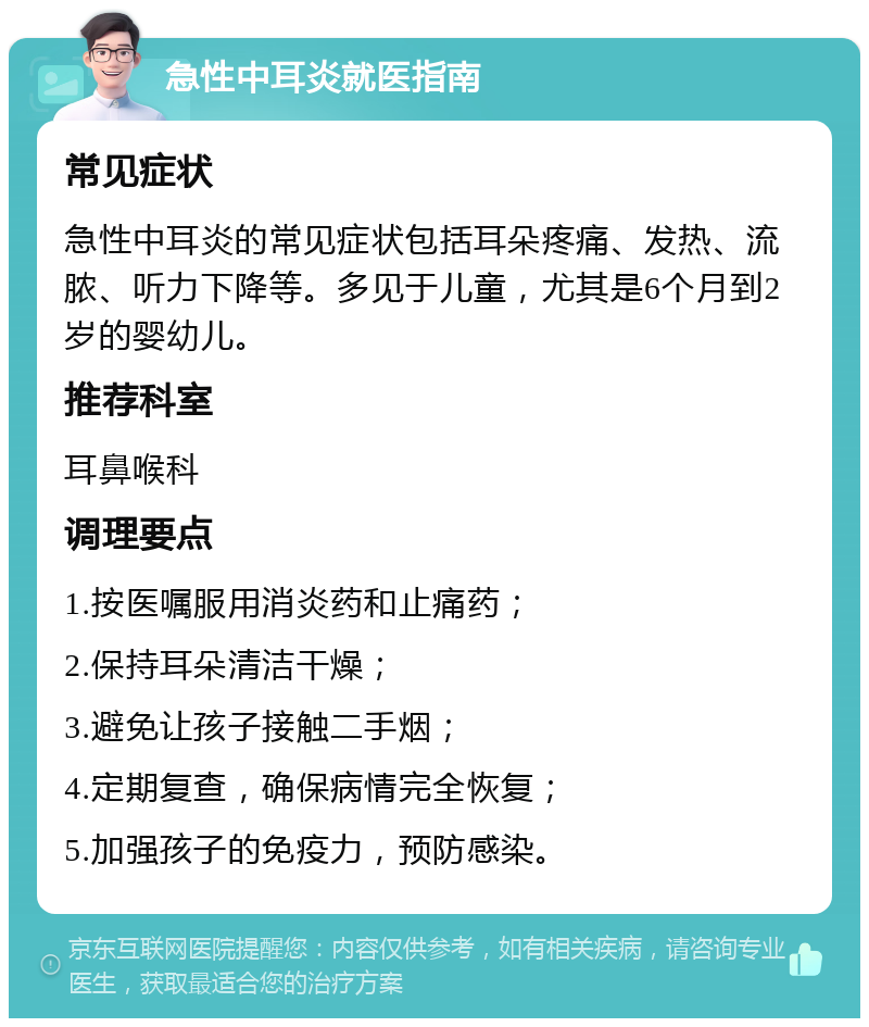 急性中耳炎就医指南 常见症状 急性中耳炎的常见症状包括耳朵疼痛、发热、流脓、听力下降等。多见于儿童，尤其是6个月到2岁的婴幼儿。 推荐科室 耳鼻喉科 调理要点 1.按医嘱服用消炎药和止痛药； 2.保持耳朵清洁干燥； 3.避免让孩子接触二手烟； 4.定期复查，确保病情完全恢复； 5.加强孩子的免疫力，预防感染。