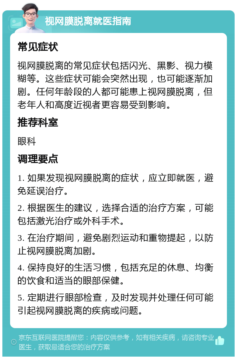 视网膜脱离就医指南 常见症状 视网膜脱离的常见症状包括闪光、黑影、视力模糊等。这些症状可能会突然出现，也可能逐渐加剧。任何年龄段的人都可能患上视网膜脱离，但老年人和高度近视者更容易受到影响。 推荐科室 眼科 调理要点 1. 如果发现视网膜脱离的症状，应立即就医，避免延误治疗。 2. 根据医生的建议，选择合适的治疗方案，可能包括激光治疗或外科手术。 3. 在治疗期间，避免剧烈运动和重物提起，以防止视网膜脱离加剧。 4. 保持良好的生活习惯，包括充足的休息、均衡的饮食和适当的眼部保健。 5. 定期进行眼部检查，及时发现并处理任何可能引起视网膜脱离的疾病或问题。