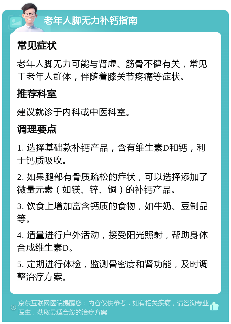 老年人脚无力补钙指南 常见症状 老年人脚无力可能与肾虚、筋骨不健有关，常见于老年人群体，伴随着膝关节疼痛等症状。 推荐科室 建议就诊于内科或中医科室。 调理要点 1. 选择基础款补钙产品，含有维生素D和钙，利于钙质吸收。 2. 如果腿部有骨质疏松的症状，可以选择添加了微量元素（如镁、锌、铜）的补钙产品。 3. 饮食上增加富含钙质的食物，如牛奶、豆制品等。 4. 适量进行户外活动，接受阳光照射，帮助身体合成维生素D。 5. 定期进行体检，监测骨密度和肾功能，及时调整治疗方案。