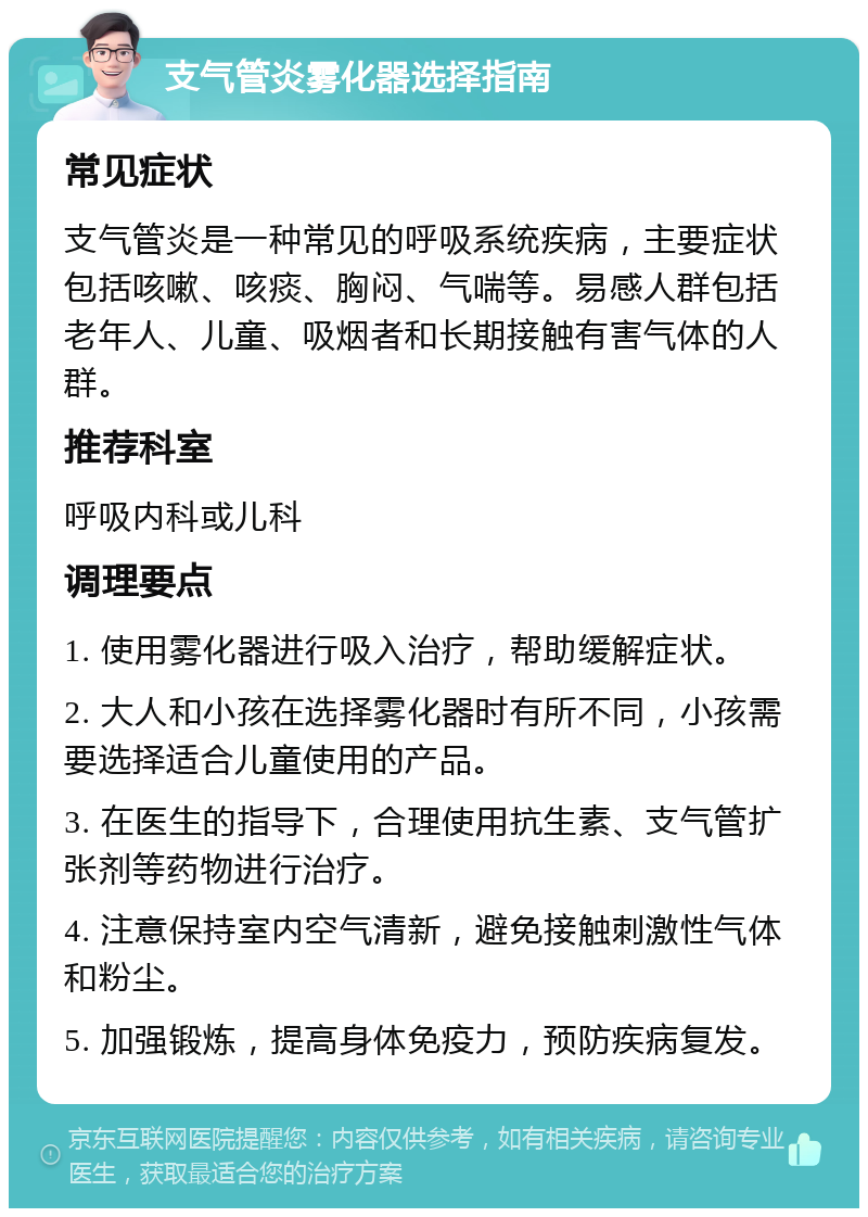 支气管炎雾化器选择指南 常见症状 支气管炎是一种常见的呼吸系统疾病，主要症状包括咳嗽、咳痰、胸闷、气喘等。易感人群包括老年人、儿童、吸烟者和长期接触有害气体的人群。 推荐科室 呼吸内科或儿科 调理要点 1. 使用雾化器进行吸入治疗，帮助缓解症状。 2. 大人和小孩在选择雾化器时有所不同，小孩需要选择适合儿童使用的产品。 3. 在医生的指导下，合理使用抗生素、支气管扩张剂等药物进行治疗。 4. 注意保持室内空气清新，避免接触刺激性气体和粉尘。 5. 加强锻炼，提高身体免疫力，预防疾病复发。